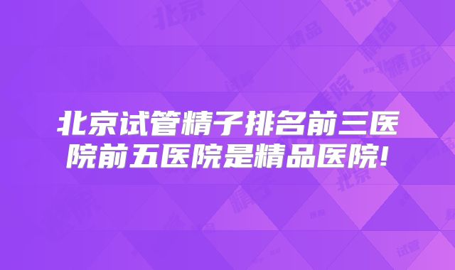 北京试管精子排名前三医院前五医院是精品医院!