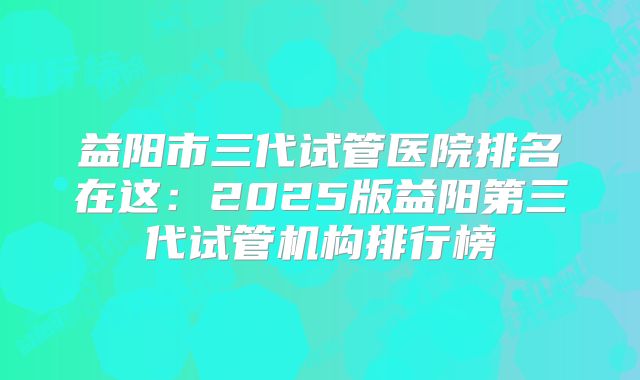 益阳市三代试管医院排名在这:2025版益阳第三代试管机构排行榜