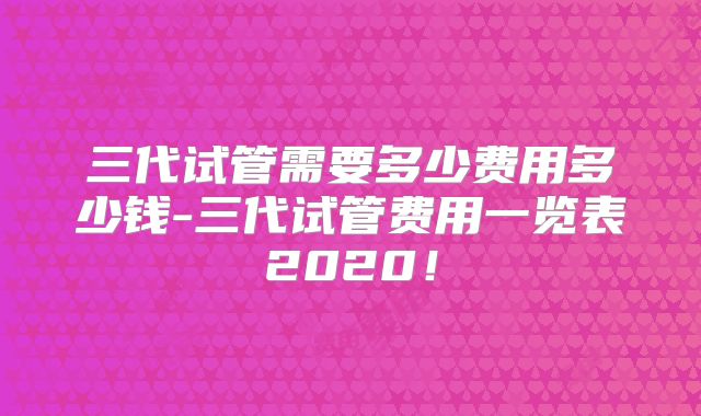 三代试管需要多少费用多少钱-三代试管费用一览表2020!