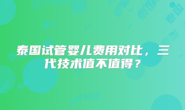 泰国试管婴儿费用对比，三代技术值不值得？