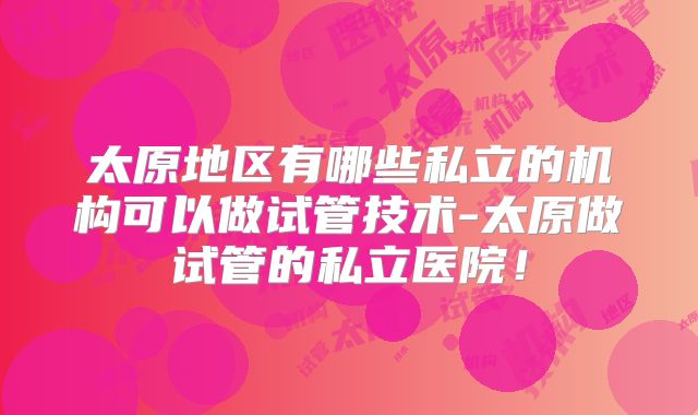 太原地区有哪些私立的机构可以做试管技术-太原做试管的私立医院！
