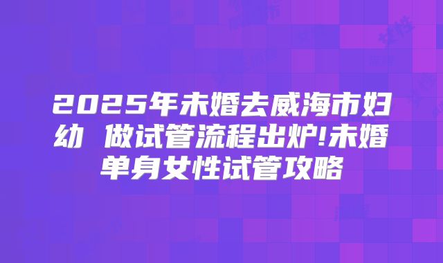 2025年未婚去威海市妇幼 做试管流程出炉!未婚单身女性试管攻略