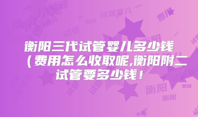 衡阳三代试管婴儿多少钱（费用怎么收取呢,衡阳附二试管要多少钱！