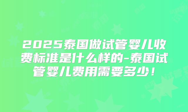 2025泰国做试管婴儿收费标准是什么样的-泰国试管婴儿费用需要多少!