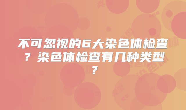 不可忽视的6大染色体检查？染色体检查有几种类型？