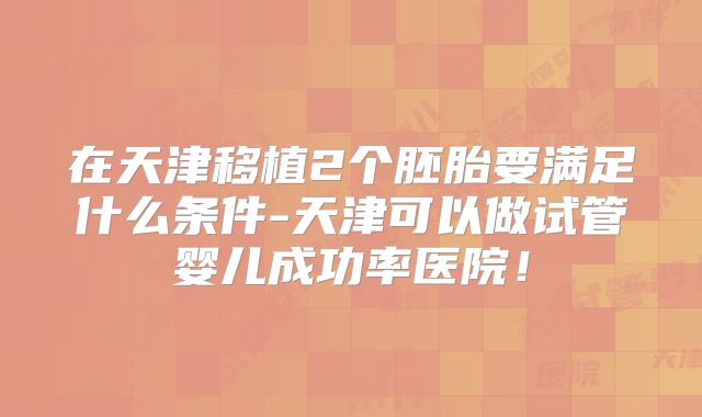在天津移植2个胚胎要满足什么条件-天津可以做试管婴儿成功率医院！