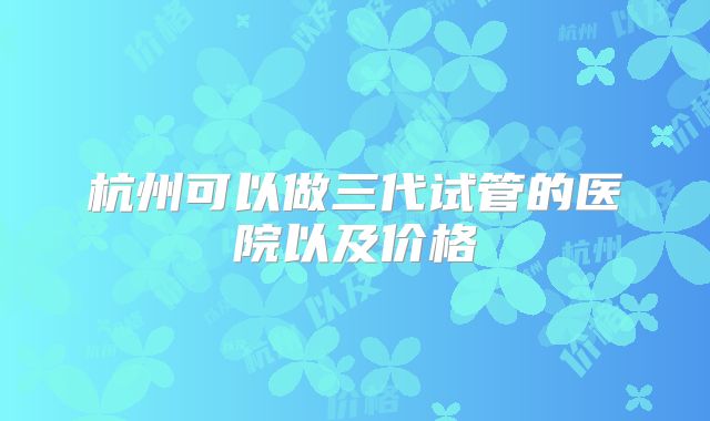 杭州可以做三代试管的医院以及价格