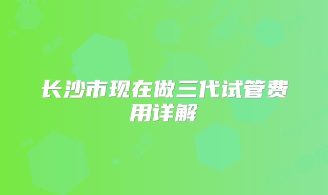长沙市现在做三代试管费用详解