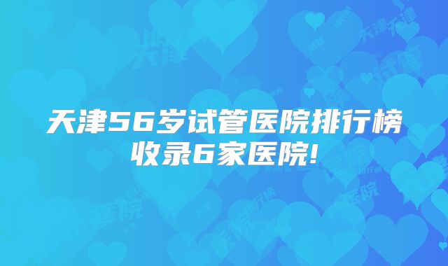 天津56岁试管医院排行榜收录6家医院!