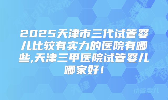 2025天津市三代试管婴儿比较有实力的医院有哪些,天津三甲医院试管婴儿哪家好!