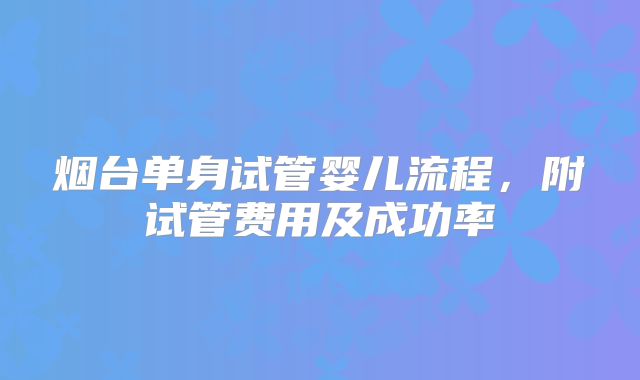 烟台单身试管婴儿流程,附试管费用及成功率