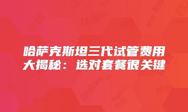 哈萨克斯坦三代试管费用大揭秘：选对套餐很关键