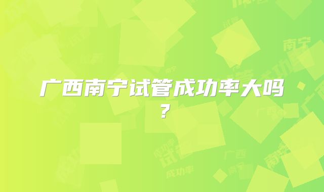 广西南宁试管成功率大吗？