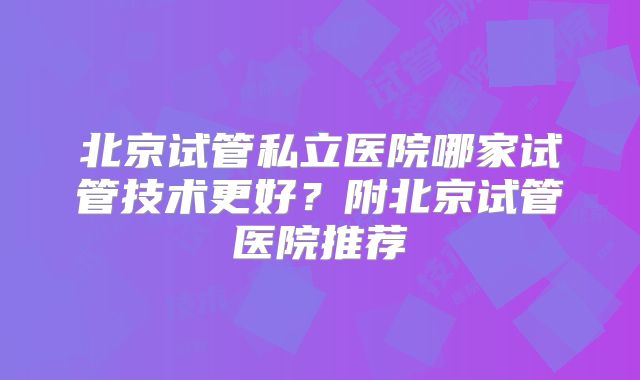 北京试管私立医院哪家试管技术更好?附北京试管医院推荐