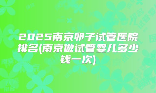 2025南京卵子试管医院排名(南京做试管婴儿多少钱一次)