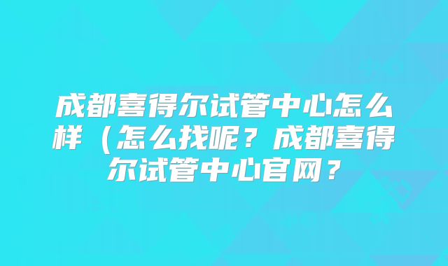 成都喜得尔试管中心怎么样（怎么找呢？成都喜得尔试管中心官网？