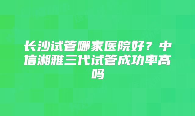 长沙试管哪家医院好？中信湘雅三代试管成功率高吗