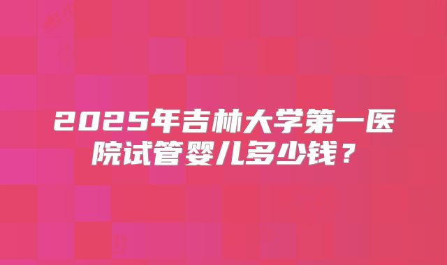 2025年吉林大学第一医院试管婴儿多少钱?