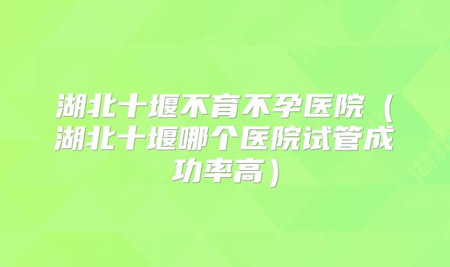 湖北十堰不育不孕医院（湖北十堰哪个医院试管成功率高）