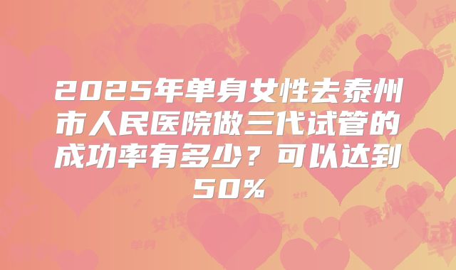 2025年单身女性去泰州市人民医院做三代试管的成功率有多少？可以达到50%