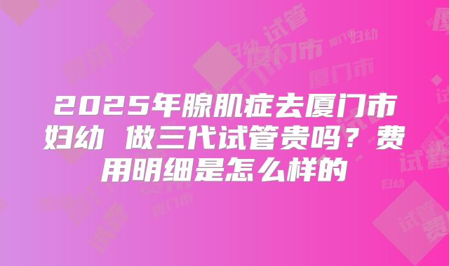 2025年腺肌症去厦门市妇幼 做三代试管贵吗?费用明细是怎么样的
