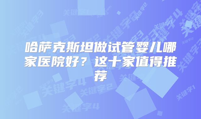 哈萨克斯坦做试管婴儿哪家医院好?这十家值得推荐