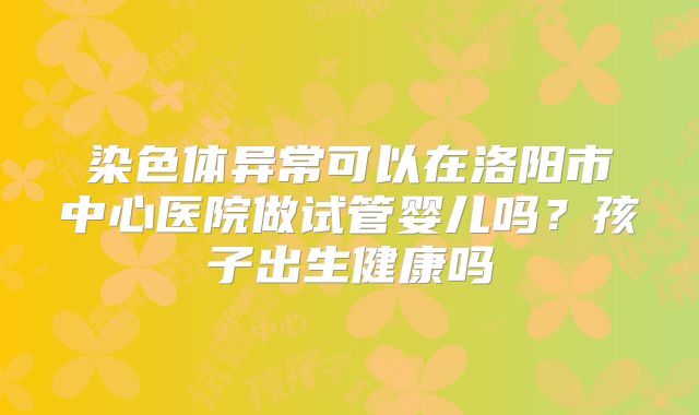 染色体异常可以在洛阳市中心医院做试管婴儿吗?孩子出生健康吗