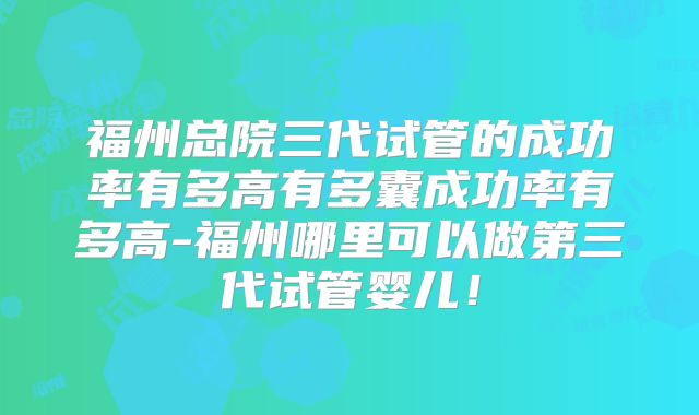 福州总院三代试管的成功率有多高有多囊成功率有多高-福州哪里可以做第三代试管婴儿!