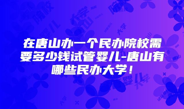 在唐山办一个民办院校需要多少钱试管婴儿-唐山有哪些民办大学！
