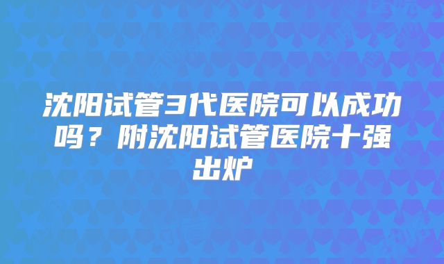 沈阳试管3代医院可以成功吗?附沈阳试管医院十强出炉