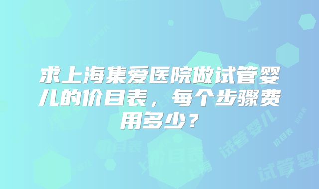 求上海集爱医院做试管婴儿的价目表，每个步骤费用多少？