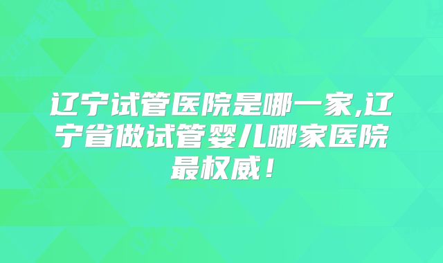 辽宁试管医院是哪一家,辽宁省做试管婴儿哪家医院最权威！