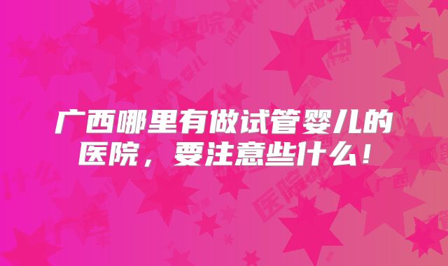 广西哪里有做试管婴儿的医院,要注意些什么!