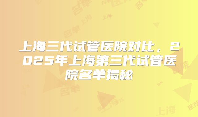 上海三代试管医院对比,2025年上海第三代试管医院名单揭秘