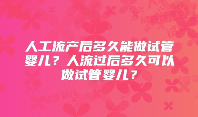 人工流产后多久能做试管婴儿？人流过后多久可以做试管婴儿？