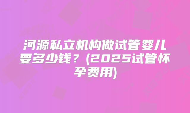 河源私立机构做试管婴儿要多少钱？(2025试管怀孕费用)