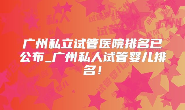 广州私立试管医院排名已公布_广州私人试管婴儿排名！