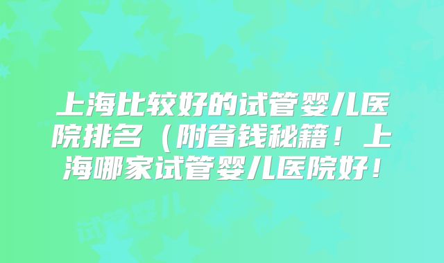 上海比较好的试管婴儿医院排名（附省钱秘籍！上海哪家试管婴儿医院好！