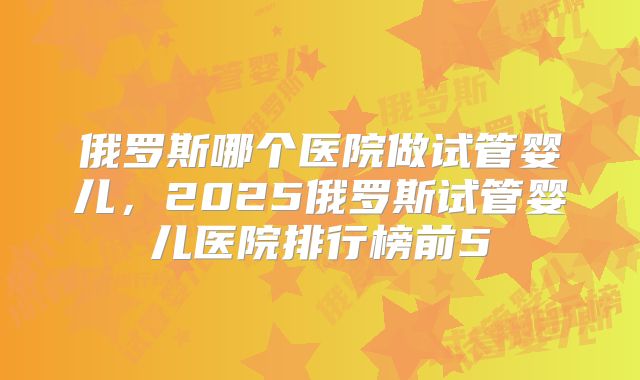 俄罗斯哪个医院做试管婴儿，2025俄罗斯试管婴儿医院排行榜前5