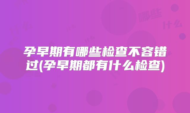 孕早期有哪些检查不容错过(孕早期都有什么检查)