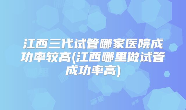 江西三代试管哪家医院成功率较高(江西哪里做试管成功率高)