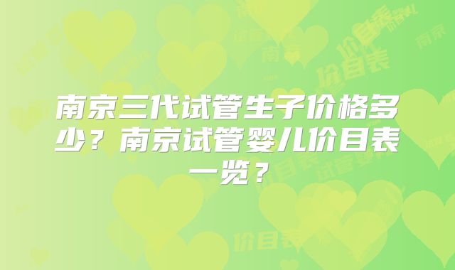 南京三代试管生子价格多少？南京试管婴儿价目表一览？