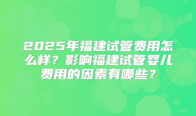 2025年福建试管费用怎么样?影响福建试管婴儿费用的因素有哪些?