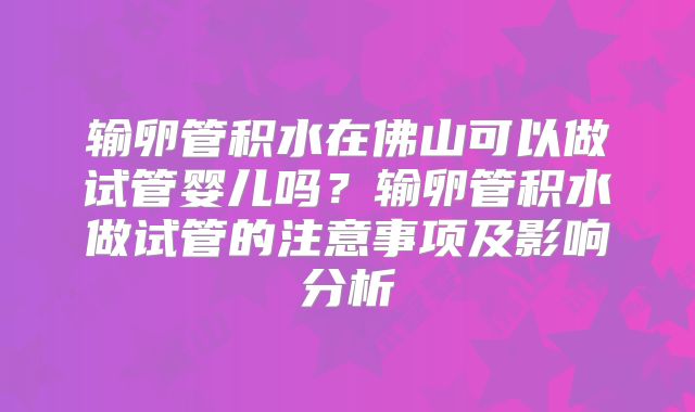 输卵管积水在佛山可以做试管婴儿吗？输卵管积水做试管的注意事项及影响分析