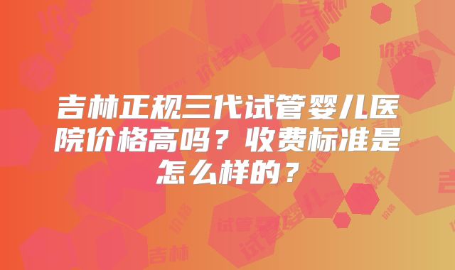 吉林正规三代试管婴儿医院价格高吗？收费标准是怎么样的？