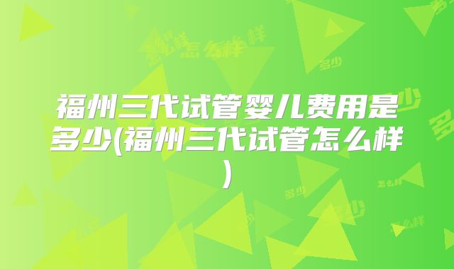 福州三代试管婴儿费用是多少(福州三代试管怎么样)