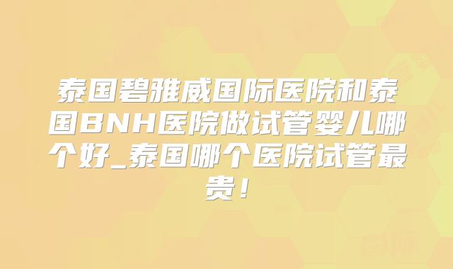 泰国碧雅威国际医院和泰国BNH医院做试管婴儿哪个好_泰国哪个医院试管最贵！