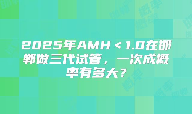 2025年AMH＜1.0在邯郸做三代试管，一次成概率有多大？