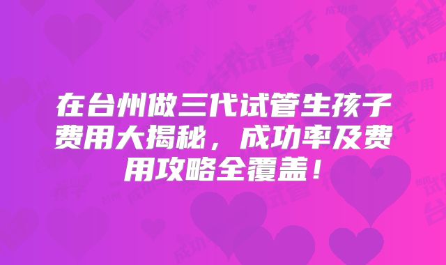 在台州做三代试管生孩子费用大揭秘，成功率及费用攻略全覆盖！