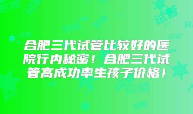 合肥三代试管比较好的医院行内秘密！合肥三代试管高成功率生孩子价格！